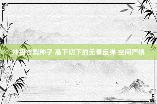冲田杏梨种子 高下切下的无量反弹 空间严慎
