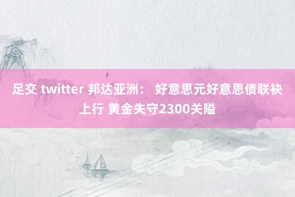 足交 twitter 邦达亚洲： 好意思元好意思债联袂上行 黄金失守2300关隘