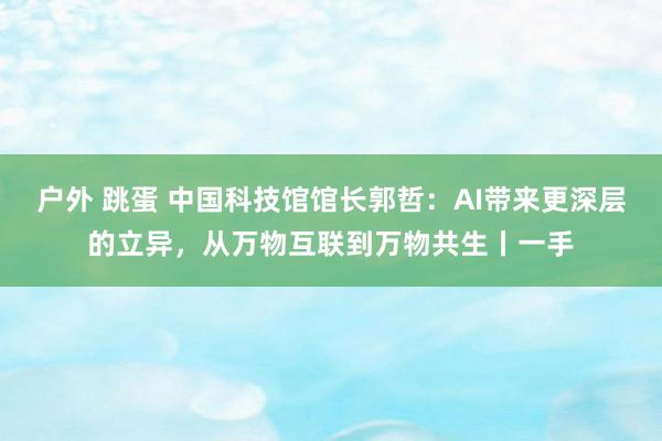 户外 跳蛋 中国科技馆馆长郭哲：AI带来更深层的立异，从万物互联到万物共生丨一手