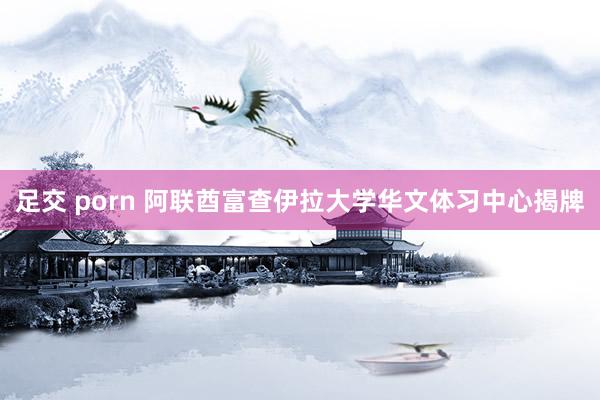 足交 porn 阿联酋富查伊拉大学华文体习中心揭牌