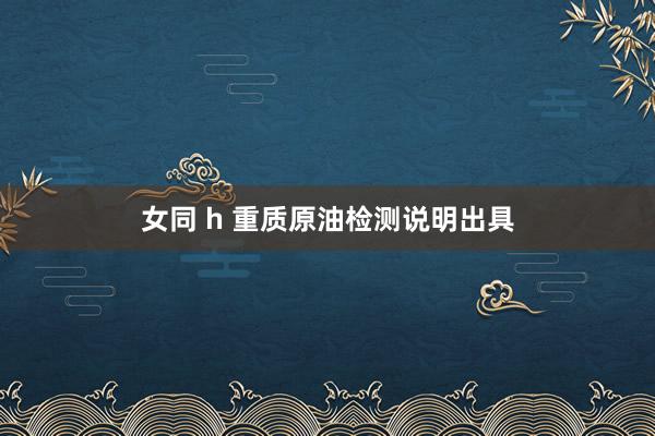女同 h 重质原油检测说明出具
