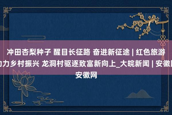 冲田杏梨种子 醒目长征路 奋进新征途 | 红色旅游助力乡村振兴 龙洞村驱逐致富新向上_大皖新闻 | 安徽网