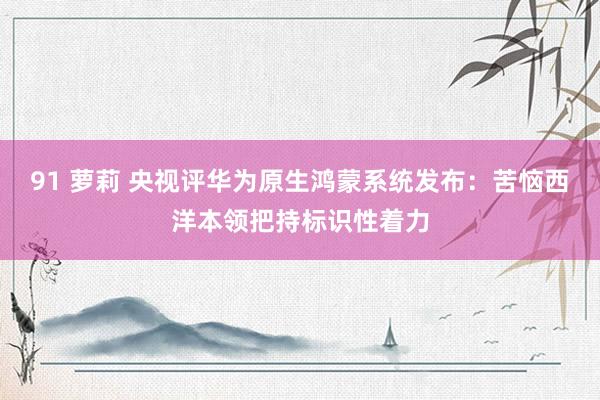 91 萝莉 央视评华为原生鸿蒙系统发布：苦恼西洋本领把持标识性着力