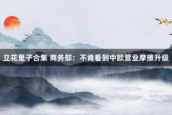 立花里子合集 商务部：不肯看到中欧营业摩擦升级
