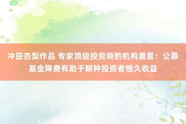 冲田杏梨作品 专家顶级投资商酌机构晨星：公募基金降费有助于耕种投资者恒久收益