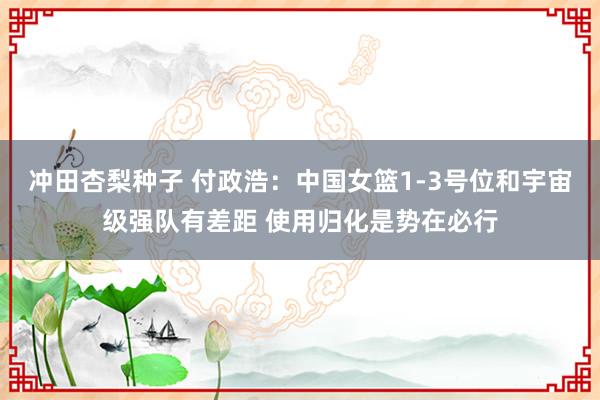 冲田杏梨种子 付政浩：中国女篮1-3号位和宇宙级强队有差距 使用归化是势在必行