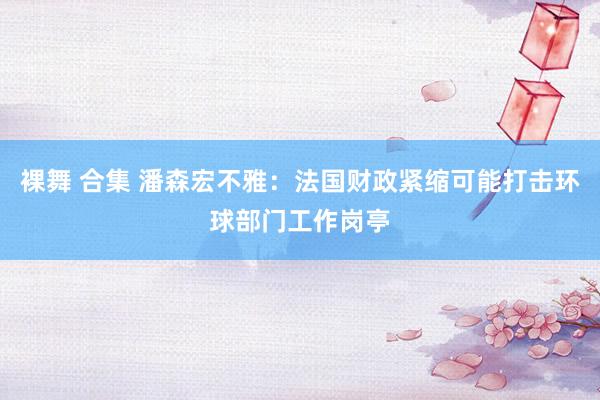 裸舞 合集 潘森宏不雅：法国财政紧缩可能打击环球部门工作岗亭