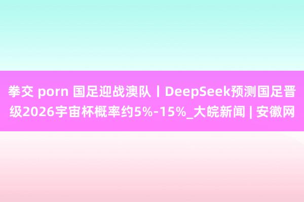 拳交 porn 国足迎战澳队丨DeepSeek预测国足晋级2026宇宙杯概率约5%-15%_大皖新闻 | 安徽网
