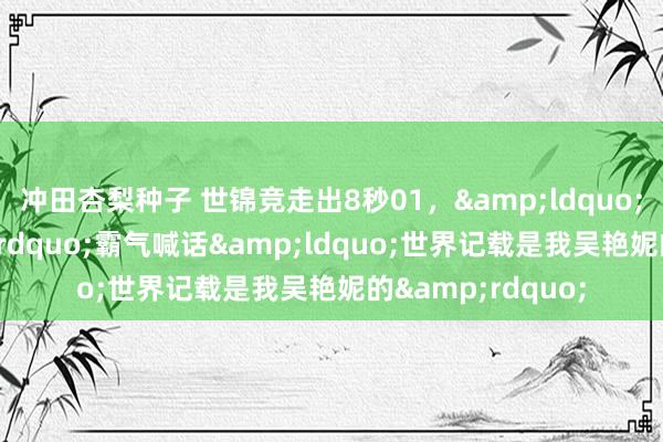 冲田杏梨种子 世锦竞走出8秒01，&ldquo;讲和天神&rdquo;霸气喊话&ldquo;世界记载是我吴艳妮的&rdquo;