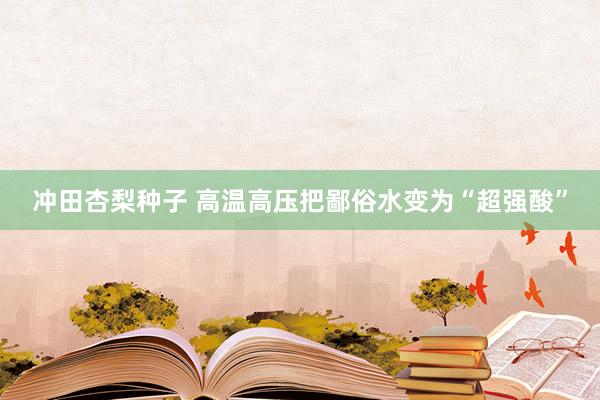 冲田杏梨种子 高温高压把鄙俗水变为“超强酸”