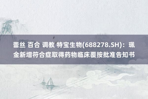蕾丝 百合 调教 特宝生物(688278.SH)：珮金新增符合症取得药物临床覆按批准告知书