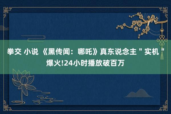 拳交 小说 《黑传闻：哪吒》真东说念主＂实机＂爆火!24小时播放破百万