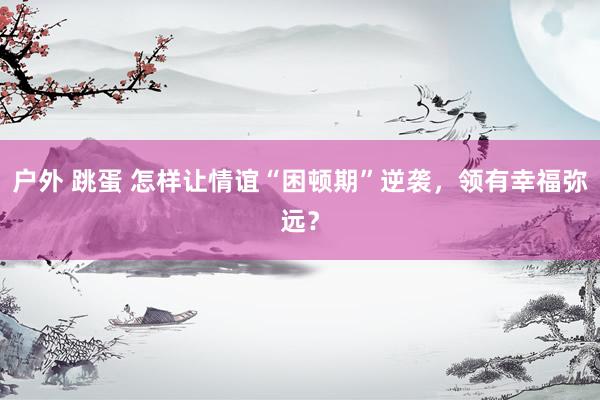 户外 跳蛋 怎样让情谊“困顿期”逆袭，领有幸福弥远？