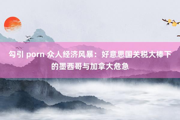 勾引 porn 众人经济风暴：好意思国关税大棒下的墨西哥与加拿大危急