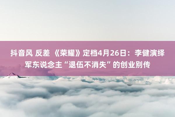抖音风 反差 《荣耀》定档4月26日：李健演绎军东说念主“退伍不消失”的创业别传