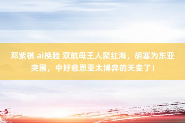 邓紫棋 ai换脸 双航母王人聚红海，胡塞为东亚突围，中好意思亚太博弈的天变了！