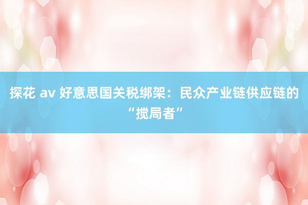 探花 av 好意思国关税绑架：民众产业链供应链的“搅局者”
