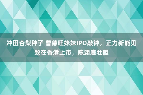 冲田杏梨种子 曹德旺妹妹IPO敲钟，正力新能见效在香港上市，陈翊庭壮胆